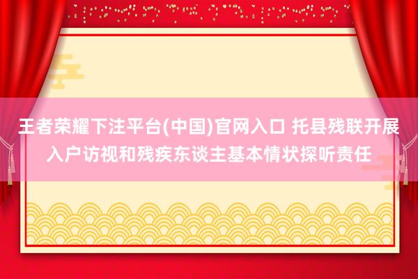 王者荣耀下注平台(中国)官网入口 托县残联开展入户访视和残疾东谈主基本情状探听责任