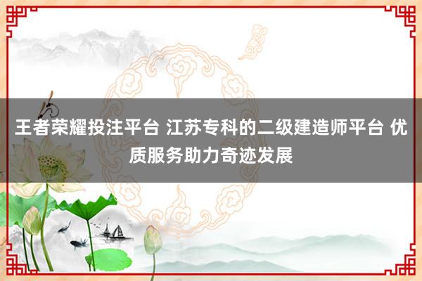 王者荣耀投注平台 江苏专科的二级建造师平台 优质服务助力奇迹发展