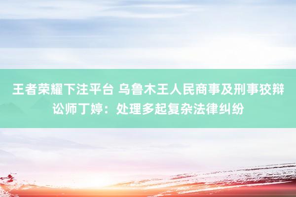 王者荣耀下注平台 乌鲁木王人民商事及刑事狡辩讼师丁婷：处理多起复杂法律纠纷