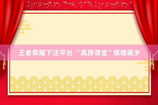 王者荣耀下注平台 “高原课堂”情暖藏乡
