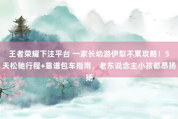 王者荣耀下注平台 一家长幼游伊犁不累攻略！5天松驰行程+靠谱包车指南，老东说念主小孩都昂扬