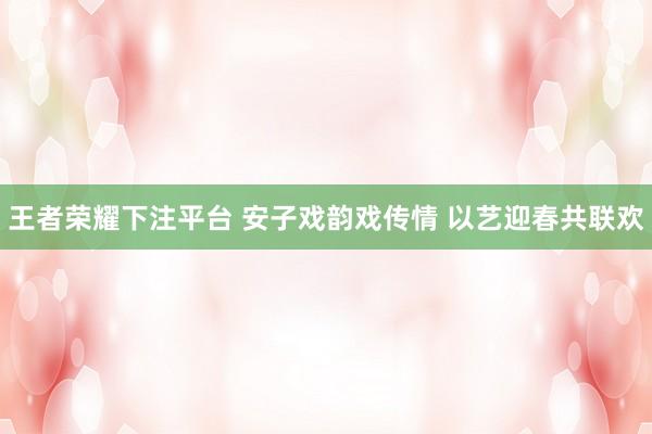 王者荣耀下注平台 安子戏韵戏传情 以艺迎春共联欢