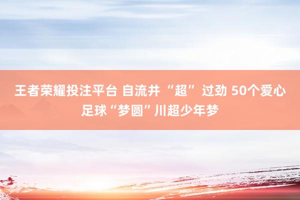 王者荣耀投注平台 自流井 “超” 过劲 50个爱心足球“梦圆”川超少年梦