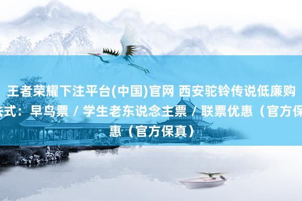 王者荣耀下注平台(中国)官网 西安驼铃传说低廉购票法式：早鸟票 / 学生老东说念主票 / 联票优惠（官方保真）