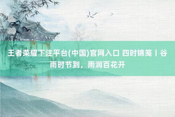 王者荣耀下注平台(中国)官网入口 四时锦笺丨谷雨时节到，雨润百花开