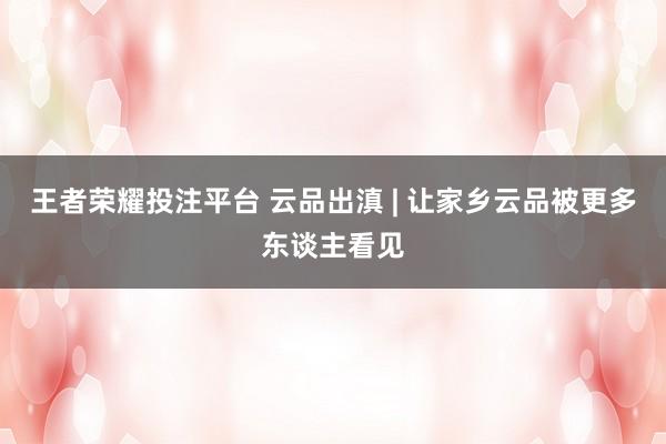 王者荣耀投注平台 云品出滇 | 让家乡云品被更多东谈主看见