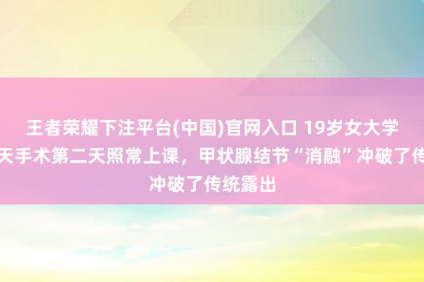 王者荣耀下注平台(中国)官网入口 19岁女大学生前一天手术第二天照常上课，甲状腺结节“消融”冲破了传统露出