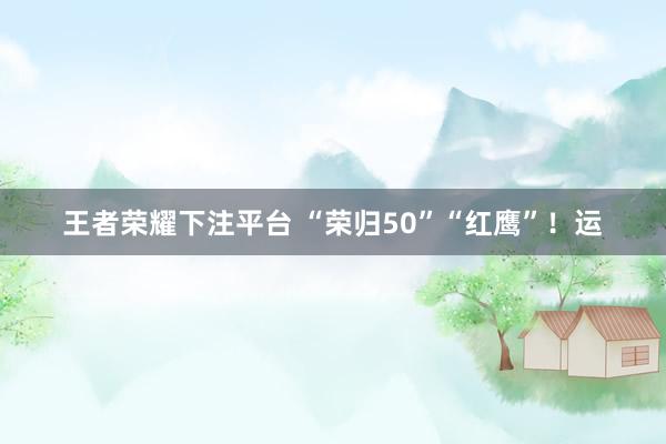 王者荣耀下注平台 “荣归50”“红鹰”！运