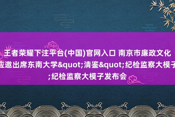 王者荣耀下注平台(中国)官网入口 南京市廉政文化征询会应邀出席东南大学"清鉴"纪检监察大模子发布会