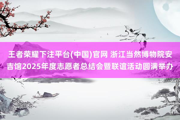 王者荣耀下注平台(中国)官网 浙江当然博物院安吉馆2025年度志愿者总结会暨联谊活动圆满举办