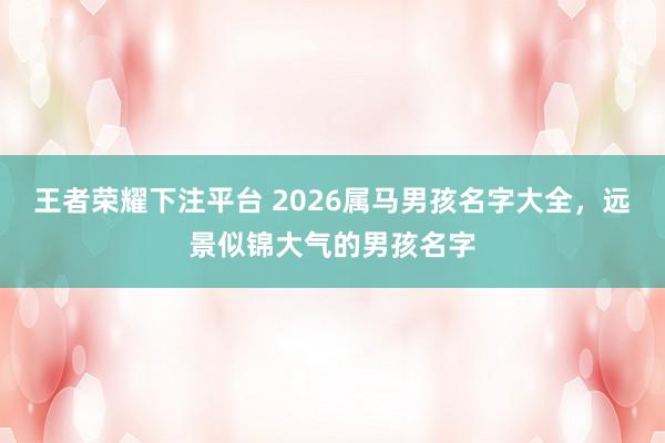 王者荣耀下注平台 2026属马男孩名字大全，远景似锦大气的男孩名字