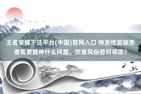 王者荣耀下注平台(中国)官网入口 特发性震颤患者需要提神什么问题，饮食风俗若何调度？