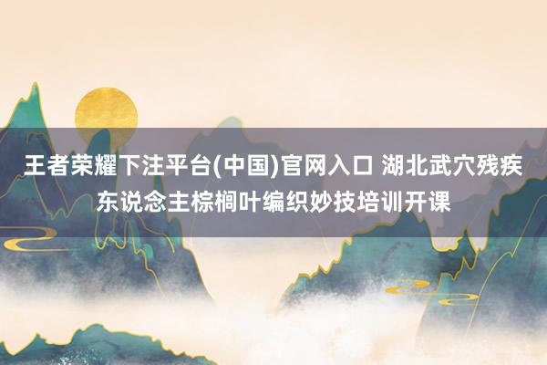 王者荣耀下注平台(中国)官网入口 湖北武穴残疾东说念主棕榈叶编织妙技培训开课