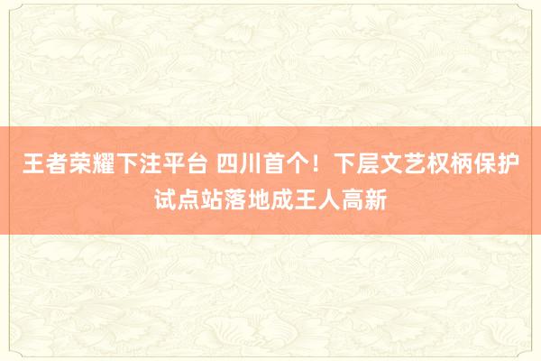王者荣耀下注平台 四川首个！下层文艺权柄保护试点站落地成王人高新