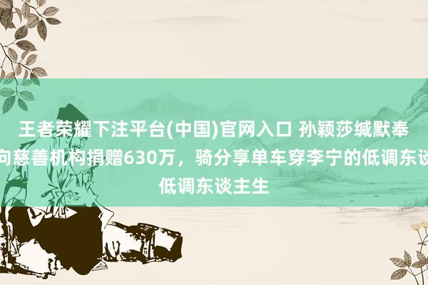 王者荣耀下注平台(中国)官网入口 孙颖莎缄默奉献：向慈善机构捐赠630万，骑分享单车穿李宁的低调东谈主生