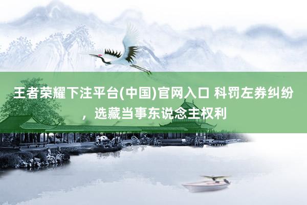 王者荣耀下注平台(中国)官网入口 科罚左券纠纷，选藏当事东说念主权利
