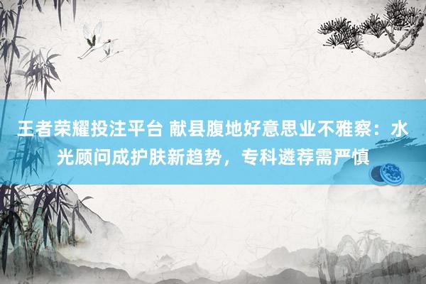 王者荣耀投注平台 献县腹地好意思业不雅察：水光顾问成护肤新趋势，专科遴荐需严慎