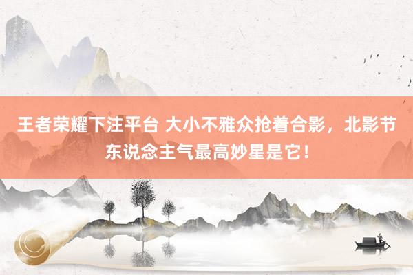 王者荣耀下注平台 大小不雅众抢着合影，北影节东说念主气最高妙星是它！