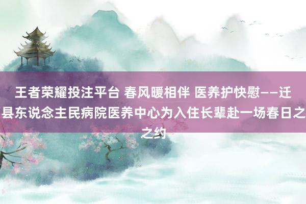 王者荣耀投注平台 春风暖相伴 医养护快慰——迁西县东说念主民病院医养中心为入住长辈赴一场春日之约