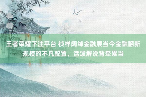 王者荣耀下注平台 祯祥阔绰金融展当今金融翻新规模的不凡配置，活泼解说背牵累当