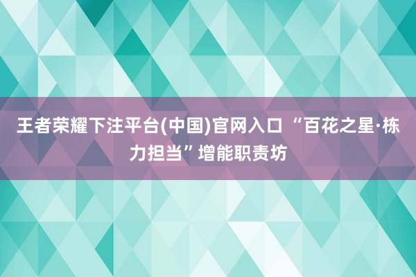 王者荣耀下注平台(中国)官网入口 “百花之星·栋力担当”增能职责坊