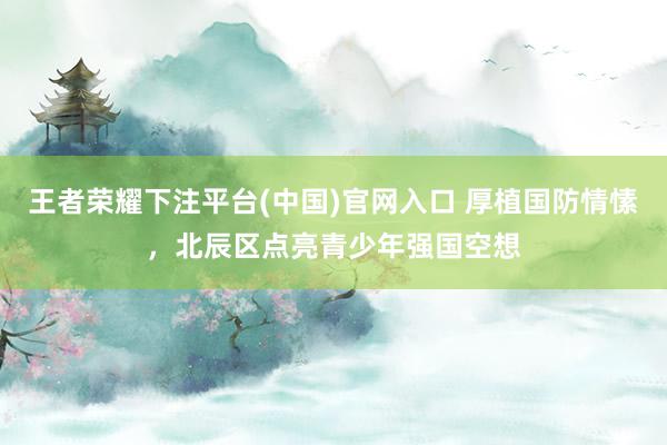 王者荣耀下注平台(中国)官网入口 厚植国防情愫，北辰区点亮青少年强国空想