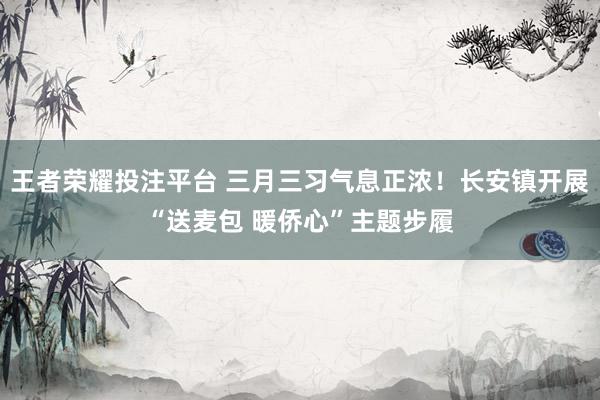 王者荣耀投注平台 三月三习气息正浓！长安镇开展“送麦包 暖侨心”主题步履