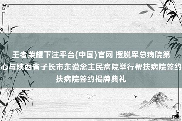 王者荣耀下注平台(中国)官网 摆脱军总病院第四医学中心与陕西省子长市东说念主民病院举行帮扶病院签约揭牌典礼