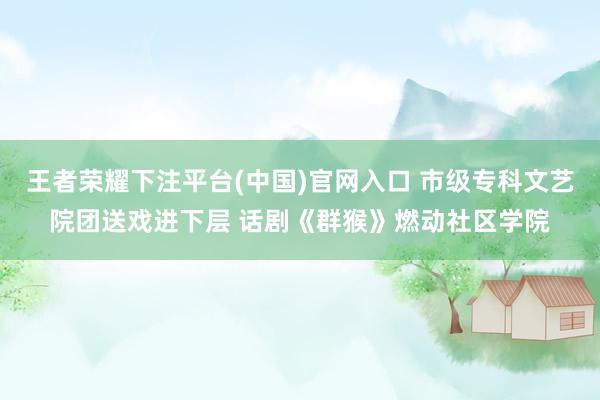 王者荣耀下注平台(中国)官网入口 市级专科文艺院团送戏进下层 话剧《群猴》燃动社区学院