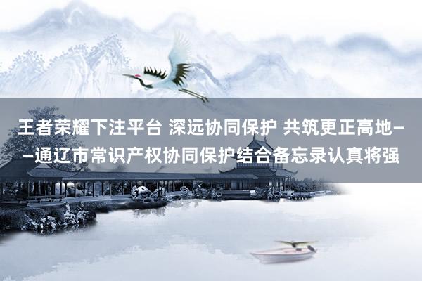 王者荣耀下注平台 深远协同保护 共筑更正高地——通辽市常识产权协同保护结合备忘录认真将强