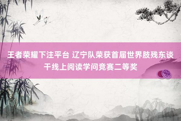 王者荣耀下注平台 辽宁队荣获首届世界肢残东谈干线上阅读学问竞赛二等奖