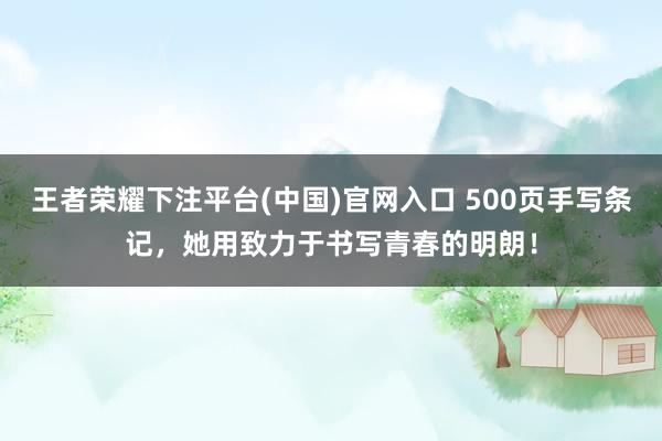 王者荣耀下注平台(中国)官网入口 500页手写条记，她用致力于书写青春的明朗！