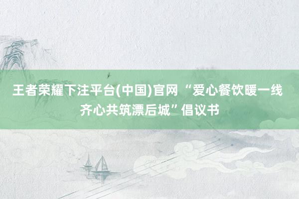 王者荣耀下注平台(中国)官网 “爱心餐饮暖一线 齐心共筑漂后城”倡议书