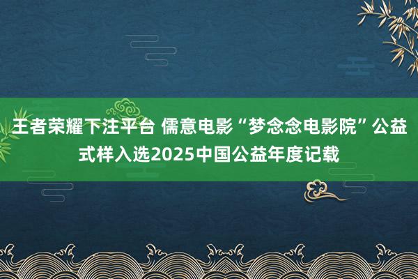 王者荣耀下注平台 儒意电影“梦念念电影院”公益式样入选2025中国公益年度记载