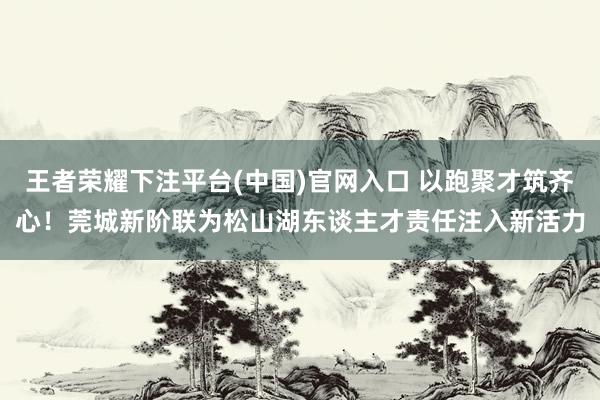 王者荣耀下注平台(中国)官网入口 以跑聚才筑齐心！莞城新阶联为松山湖东谈主才责任注入新活力