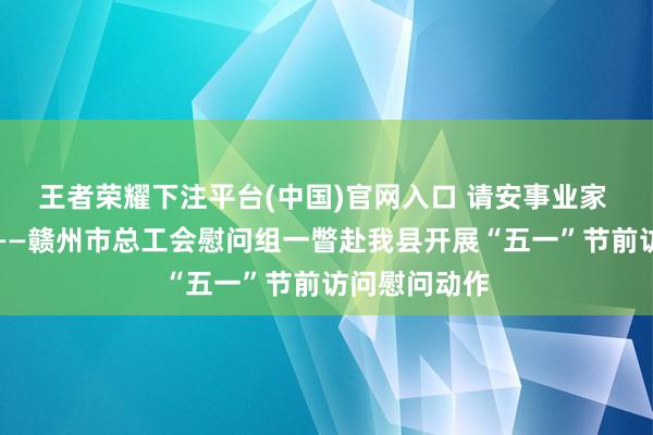 王者荣耀下注平台(中国)官网入口 请安事业家 关怀暖一线——赣州市总工会慰问组一瞥赴我县开展“五一”节前访问慰问动作