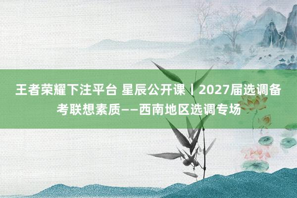 王者荣耀下注平台 星辰公开课丨2027届选调备考联想素质——西南地区选调专场