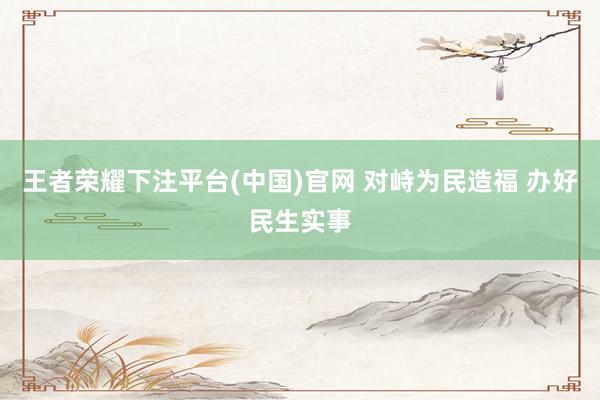 王者荣耀下注平台(中国)官网 对峙为民造福 办好民生实事