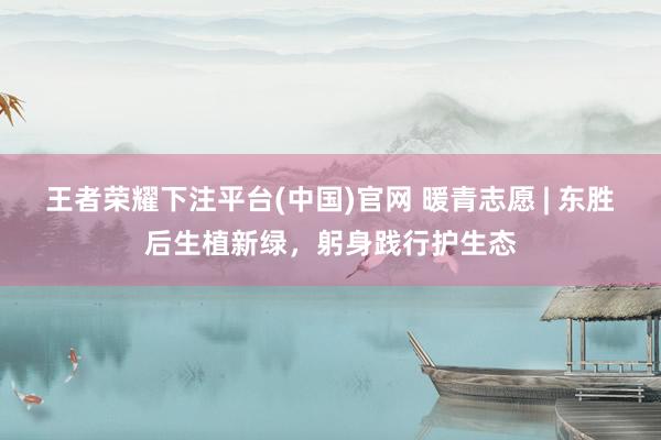 王者荣耀下注平台(中国)官网 暖青志愿 | 东胜后生植新绿，躬身践行护生态