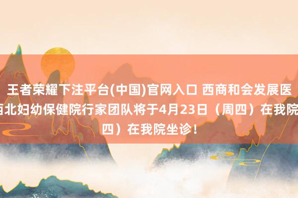 王者荣耀下注平台(中国)官网入口 西商和会发展医讯 | 西北妇幼保健院行家团队将于4月23日（周四）在我院坐诊！
