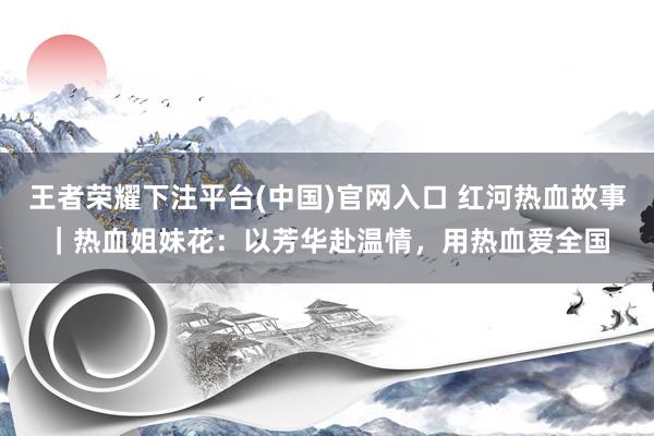 王者荣耀下注平台(中国)官网入口 红河热血故事｜热血姐妹花：以芳华赴温情，用热血爱全国