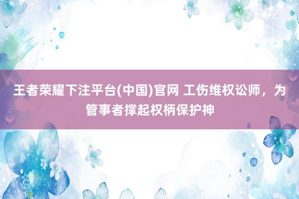 王者荣耀下注平台(中国)官网 工伤维权讼师，为管事者撑起权柄保护神