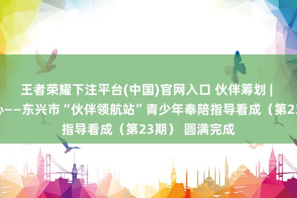 王者荣耀下注平台(中国)官网入口 伙伴筹划 | 多元课堂润童心——东兴市“伙伴领航站”青少年奉陪指导看成（第23期） 圆满完成