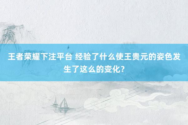 王者荣耀下注平台 经验了什么使王贵元的姿色发生了这么的变化？