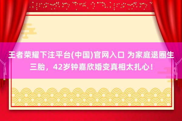王者荣耀下注平台(中国)官网入口 为家庭退圈生三胎，42岁钟嘉欣婚变真相太扎心！