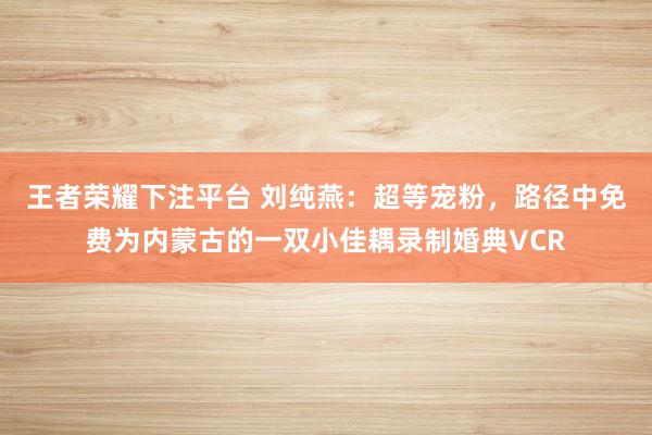 王者荣耀下注平台 刘纯燕：超等宠粉，路径中免费为内蒙古的一双小佳耦录制婚典VCR