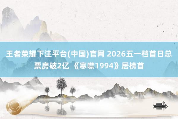王者荣耀下注平台(中国)官网 2026五一档首日总票房破2亿 《寒噤1994》居榜首