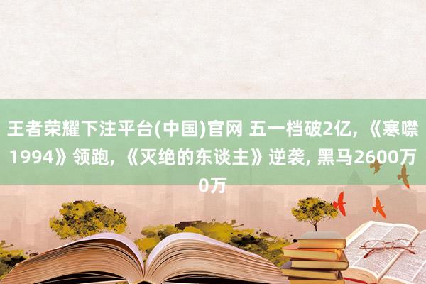 王者荣耀下注平台(中国)官网 五一档破2亿， 《寒噤1994》领跑， 《灭绝的东谈主》逆袭， 黑马2600万