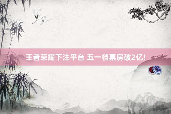 王者荣耀下注平台 五一档票房破2亿!
