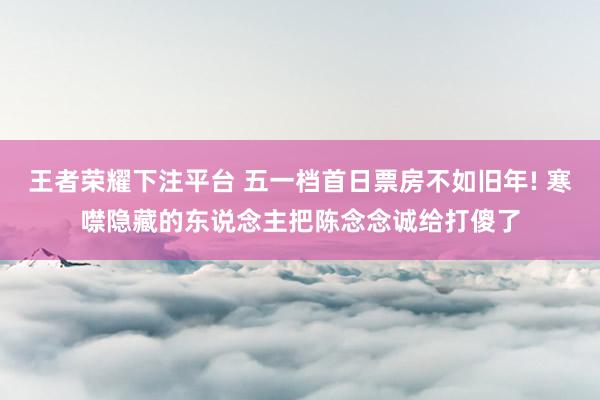 王者荣耀下注平台 五一档首日票房不如旧年! 寒噤隐藏的东说念主把陈念念诚给打傻了